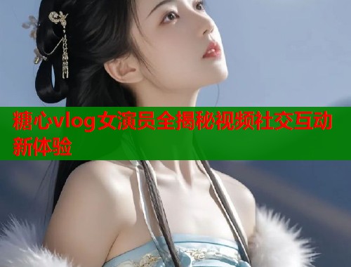 糖心vlog女演员全揭秘视频社交互动新体验  第2张