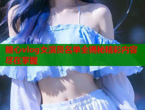 糖心vlog女演员名单全揭秘精彩内容尽在掌握  第1张