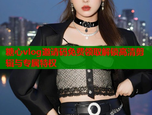 糖心vlog邀请码免费领取解锁高清剪辑与专属特权  第2张